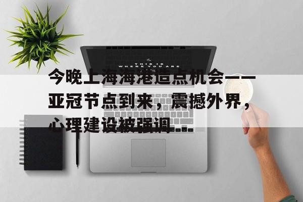 电竞投注-今晚上海海港造点机会——亚冠节点到来，震撼外界，心理建设被强调的简单介绍